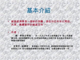 基本介紹 維基經濟學是一個新的詞彙，源自於近年來以開放、共享、集體創作的維基百科  ° 作者  :   唐  · 泰普史考特   :   於一九九二年成立新典範公司  該公司是智庫也是一家策略顧問公司  目前為新典範公司執行長 並任教於多倫多大學羅特曼商學院  安東尼 · 威廉斯   :   新典範公司研究主任  領導創新與智慧財產方面的研究工作  他在倫敦經濟學院取得碩士學位  並曾回學校任教一年   