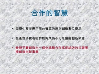 合作的智慧 同儕生產者應用開放資源的原則創造數位產品 生產性消費者社群能夠成為不可思議的創新來源 參與平臺創造出一個全球舞台在高度綜效的共榮圈裡創造出新事業 