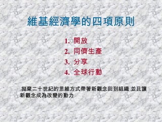 維基經濟學的四項原則 1.  開放  2.  同儕生產 3.  分享 4.  全球行動 拋棄二十世紀的思維方式帶著新觀念回到組織 並且讓新觀念成為改變的動力 