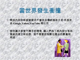 當世界發生衝撞 開放內容的新經營模式不會來自傳統煤体大老 而是來自 Google,Yahoo,YouTube 等公司 提供讓大家愛不釋手的環境  讓人們為了將內容分享和重組而建立新社群  就不需要控制數位產品的數量和用途 