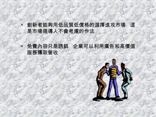 創新者能夠用低品質低價格的選擇進攻市場  這是市場領導人不會考慮的作法 免費內容只是誘餌  企業可以利用廣告和高價值服務賺取營收 