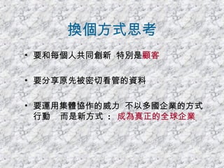 換個方式思考 要和每個人共同創新  特別是 顧客   要分享原先被密切看管的資料 要運用集體協作的威力  不以多國企業的方式行動  而是新方式  :  成為真正的全球企業 
