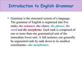 Grammar is the structural system of a language. The grammar of English is organized into five ranks:  the sentence ,  the clause ,  the phrase ,  the word  and  the   morpheme . Each rank is composed of one or more than one grammatical unit of the immediate lower unit. A full sentence can generally be segmented rank by rank down to its smallest constituents--- the morphemes . 