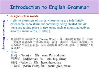 b) Open-class words  -refer to those sets of words whose items are indefinitely extendable. New items are constantly being created and old items are giving place to new ones, such as nouns, adjectives, adverbs, main verbs( 主动词 ).  开放词类指各种实义词 (Content Word) 。这一类词是随着社会、经济、文化的发展不断丰富和发展的。在这一类词中，新词不断出现，旧词不断消失或获得新意，因而词项序列可以不断延伸，所以叫做“开放词类”。 包括： 名词  (Noun) ， 如： man, Paris, drama 形容词  (Adjective),  如： old, big, cheap 副词  (Adverb),  如： here, there, late  主动词  (Main Verb), 如： work, give, make 