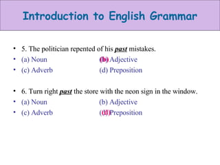 5. The politician repented of his  past  mistakes. (a) Noun  (b) Adjective (c) Adverb  (d) Preposition 6. Turn right  past  the store with the neon sign in the window. (a) Noun  (b) Adjective (c) Adverb  (d) Preposition (b) (d) 