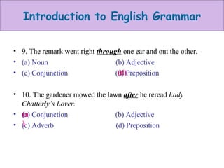 9. The remark went right  through  one ear and out the other. (a) Noun  (b) Adjective (c) Conjunction  (d) Preposition 10. The gardener mowed the lawn  after  he reread  Lady Chatterly’s Lover. (a) Conjunction  (b) Adjective (c) Adverb  (d) Preposition (d) (a)  