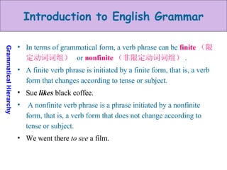 In terms of grammatical form, a verb phrase can be  finite （限定动词词组）   or  nonfinite （非限定动词词组） .  A finite verb phrase is initiated by a finite form, that is, a verb form that changes according to tense or subject. Sue  likes  black coffee. A nonfinite verb phrase is a phrase initiated by a nonfinite form, that is, a verb form that does not change according to tense or subject.  We went there  to see  a film. 