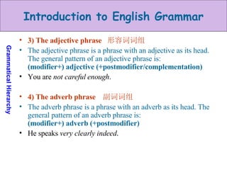 3) The adjective phrase  形容词词组 The adjective phrase is a phrase with an adjective as its head. The general pattern of an adjective phrase is: (modifier+) adjective (+postmodifier/complementation) You are  not careful enough . 4) The adverb phrase  副词词组 The adverb phrase is a phrase with an adverb as its head. The general pattern of an adverb phrase is:  (modifier+) adverb (+postmodifier) He speaks  very clearly indeed . 