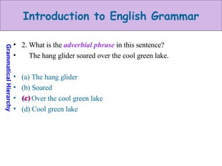2. What is the  adverbial phrase  in this sentence? The hang glider soared over the cool green lake. (a) The hang glider (b) Soared (c) Over the cool green lake (d) Cool green lake (c) 