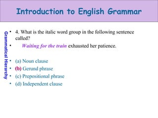 4. What is the italic word group in the following sentence called? Waiting for the train   exhausted her patience. (a) Noun clause (b) Gerund phrase (c) Prepositional phrase (d) Independent clause (b) 