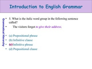 5. What is the italic word group in the following sentence called? The visitors forgot  to give their address . (a) Prepositional phrase (b) Infinitive clause (c) Infinitive phrase (d) Prepositional clause (c) 