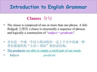 Clauses  分句 The clause is composed of one or more than one phrase. A full-fledged( 完整的 ) clause is structurally a sequence of phrases and logically a construction of “ subject + predicate ”. 分句是一个或一个以上的词组在一定上下文中结成一种带有描述性的“主语 + 谓语”的语法结构。 The producers   are able to supply a small part of our needs . Subject  predicate 