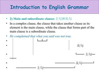 2) Main and subordinate clauses 主句和从句 In a complex clause, the clause that takes another clause as its element is the main clause, while the clause that forms part of the main clause is a subordinate clause. He complained that what you said was not true. └─┴─┘  从句  └── 主句─── ────── 从句───┘ ────── 主句─────────┘ 