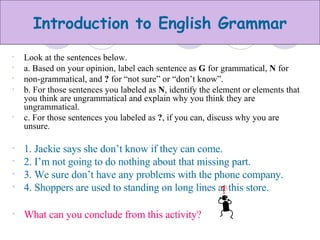 Look at the sentences below. a. Based on your opinion, label each sentence as  G  for grammatical,  N  for non-grammatical, and  ?  for “not sure” or “don’t know”. b. For those sentences you labeled as  N , identify the element or elements that you think are ungrammatical and explain why you think they are ungrammatical. c. For those sentences you labeled as  ? , if you can, discuss why you are unsure. 1. Jackie says she don’t know if they can come. 2. I’m not going to do nothing about that missing part. 3. We sure don’t have any problems with the phone company. 4. Shoppers are used to standing on long lines at this store. What can you conclude from this activity? 