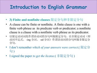 3) Finite and nonfinite clauses 限定分句和非限定分句 A clause can be finite or nonfinite. A finite clause is one with a finite verb phrase as  its predicate verb or predicator; a nonfinite clause is a clause with a nonfinite verb phrase as its predicator. 以限定动词词组作谓语动词的分句叫做限定分句。以非限定动词（即动词不定式、 -ing 分词、 -ed 分词）作谓语动词的分句叫做非限定分分句。 I don’t remember  which of your answers were correct .( 限定分句 ) I signed the paper  to get the license .( 非限定分句 ) 