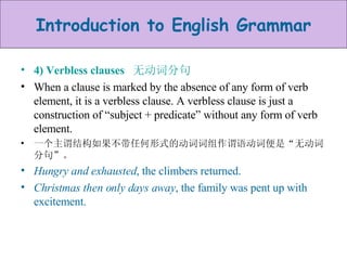 4) Verbless clauses  无动词分句 When a clause is marked by the absence of any form of verb element, it is a verbless clause. A verbless clause is just a construction of “subject + predicate” without any form of verb element.  一个主谓结构如果不带任何形式的动词词组作谓语动词便是“无动词分句”。 Hungry and exhausted , the climbers returned. Christmas then only days away , the family was pent up with excitement. 