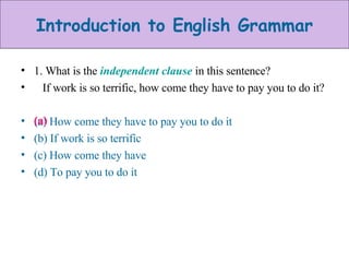 1. What is the  independent clause   in this sentence? If work is so terrific, how come they have to pay you to do it? (a) How come they have to pay you to do it (b) If work is so terrific (c) How come they have (d) To pay you to do it (a) 