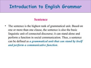 Sentence The sentence is the highest rank of grammatical unit. Based on one or more than one clause, the sentence is also the basic linguistic unit of connected discourse; it can stand alone and perform a function in social communication. Thus, a sentence can be defined as  a grammatical unit that can stand by itself and perform a communicative function . 