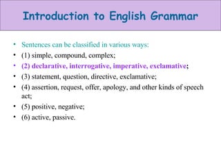 Sentences can be classified in various ways:  (1) simple, compound, complex;  (2) declarative, interrogative, imperative, exclamative ;  (3) statement, question, directive, exclamative;  (4) assertion, request, offer, apology, and other kinds of speech act;  (5) positive, negative;  (6) active, passive. 