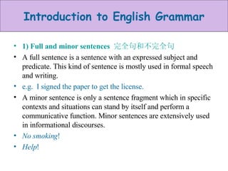 1) Full and minor sentences  完全句和不完全句 A full sentence is a sentence with an expressed subject and predicate. This kind of sentence is mostly used in formal speech and writing.  e.g.  I signed the paper to get the license. A minor sentence is only a sentence fragment which in specific contexts and situations can stand by itself and perform a communicative function. Minor sentences are extensively used in informational discourses. No smoking ! Help ! 