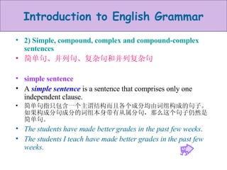 2) Simple, compound, complex and compound-complex sentences 简单句、并列句、复杂句和并列复杂句 simple sentence A  simple sentence  is a sentence that comprises only one independent clause.  简单句指只包含一个主谓结构而且各个成分均由词组构成的句子。如果构成分句成分的词组本身带有从属分句，那么这个句子仍然是简单句。 The students have made better grades in the past few weeks . The students I teach have made better grades in the past few weeks . 