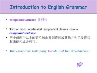 compound sentence  并列句 Two or more coordinated independent clauses make a  compound sentence .   两个或两个以上的简单句由并列连词或其他并列手段连接起来便构成并列句。 Miss Linda came to the party,  but  Mr. And Mrs. Wood did not . 