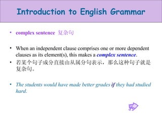 complex sentence  复杂句 When an independent clause comprises one or more dependent clauses as its element(s), this makes a  complex sentence .  若某个句子成分直接由从属分句表示，那么这种句子就是复杂句。 The students would have made better grades  if  they had studied hard . 