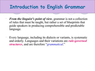 From the linguist’s point of view , grammar is not a collection of rules that must be taught, but rather a set of blueprints that guide speakers in producing comprehensible and predictable language.  Every language, including its dialects or variants, is systematic and orderly. Languages and their variations are  rule-governed structures , and are therefore “ grammatical .” 