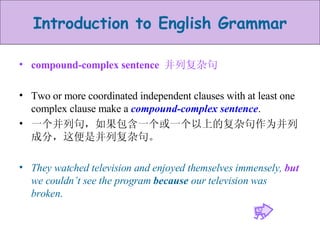 compound-complex sentence  并列复杂句 Two or more coordinated independent clauses with at least one complex clause make a  compound-complex sentence . 一个并列句，如果包含一个或一个以上的复杂句作为并列成分，这便是并列复杂句。 They watched television and enjoyed themselves immensely,  but  we couldn’t see the program  because  our television was broken . 