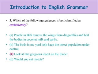 3. Which of the following sentences is best classified as  exclamatory ? (a) People in Bali remove the wings from dragonflies and boil the bodies in coconut milk and garlic. (b) The birds in my yard help keep the insect population under control. (c) Look at that gorgeous insect on the fence! (d) Would you eat insects? (c) 