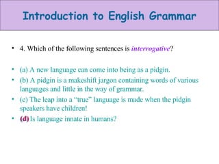 4. Which of the following sentences is  interrogative ? (a) A new language can come into being as a pidgin. (b) A pidgin is a makeshift jargon containing words of various languages and little in the way of grammar. (c) The leap into a “true” language is made when the pidgin speakers have children! (d) Is language innate in humans? (d) 