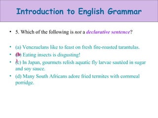 5. Which of the following is  not  a  declarative sentence ? (a) Venezuelans like to feast on fresh fire-roasted tarantulas. (b) Eating insects is disgusting! (c) In Japan, gourmets relish aquatic fly larvae sautéed in sugar and soy sauce. (d) Many South Africans adore fried termites with cornmeal porridge. (b) 