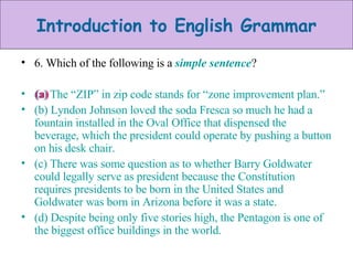 6. Which of the following is a  simple sentence ? (a) The “ZIP” in zip code stands for “zone improvement plan.” (b) Lyndon Johnson loved the soda Fresca so much he had a fountain installed in the Oval Office that dispensed the beverage, which the president could operate by pushing a button on his desk chair. (c) There was some question as to whether Barry Goldwater could legally serve as president because the Constitution requires presidents to be born in the United States and Goldwater was born in Arizona before it was a state. (d) Despite being only five stories high, the Pentagon is one of the biggest office buildings in the world. (a)  