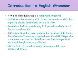 7. Which of the following is a  compound sentence ? (a) Sirimauo Bandranaike of Sri Lanka became the world’s first popularly elected female head of state in 1960. (b) Andrew Jackson was the only U.S. president who believed that the world was flat. (c) Six-time Socialist party candidate for President of the United States Norman Thomas never polled more than 884,000 popular votes in one election, but his influence on American political and social thought was very effective. (d) The first U.S. president to ride in an automobile was William McKinley. (c) 
