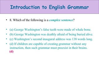 8. Which of the following is a  complex sentence ? (a) George Washington’s false teeth were made of whale bone. (b) George Washington was deathly afraid of being buried alive. (c) Washington’s second inaugural address was 138 words long. (d) If children are capable of creating grammar without any instruction, then such grammar must preexist in their brains. (d) 
