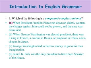 9. Which of the following is a  compound-complex sentence ? (a) When President Franklin Pierce ran down an elderly woman, the charges against him could not be proven, and the case was dismissed. (b) When George Washington was elected president, there was a king in France, a czarina in Russia, an emperor in China, and a shogun in Japan. (c) George Washington had to borrow money to go to his own inauguration. (d) James K. Polk was the only president to have been Speaker of the House. (a)  