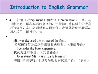 4 ） 补语（ compliment ）和表语（ predicative ） , 补语是用来补充主语和宾语的意义的，一般都注重说明主语或宾语的特征，常由名词或形容词担任，表语就是位于联系动词之后的主语补语。如：        Hill was declared the winner of the fight.        希尔被宣布为这次拳击赛的获胜者。（主语补语）       I consider the book expensive.       我认为这本书贵。（宾语补语）       John Stuart Mill was an early feminist.       约翰 . 斯图尔特 . 米尔是早期的女权主义者。（表语）  