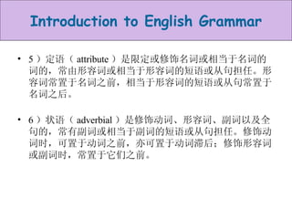 5 ）定语（ attribute ）是限定或修饰名词或相当于名词的词的，常由形容词或相当于形容词的短语或从句担任。形容词常置于名词之前，相当于形容词的短语或从句常置于名词之后。 6 ）状语（ adverbial ）是修饰动词、形容词、副词以及全句的，常有副词或相当于副词的短语或从句担任。修饰动词时，可置于动词之前，亦可置于动词滞后；修饰形容词或副词时，常置于它们之前。  