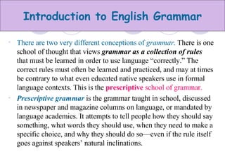 There are two very different conceptions of  grammar .  There is one school of thought that views  grammar as a collection of rules  that must be learned in order to use language “correctly.” The correct rules must often be learned and practiced, and may at times be contrary to what even educated native speakers use in formal language contexts. This is the  prescriptive  school of grammar. Prescriptive grammar  is the grammar taught in school, discussed in newspaper and magazine columns on language, or mandated by language academies. It attempts to tell people how they should say something, what words they should use, when they need to make a specific choice, and why they should do so—even if the rule itself goes against speakers’ natural inclinations. 
