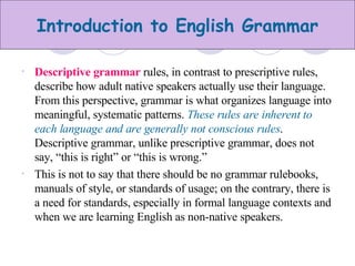 Descriptive grammar  rules, in contrast to prescriptive rules, describe how adult native speakers actually use their language. From this perspective, grammar is what organizes language into meaningful, systematic patterns.  These rules are inherent to each language and are generally not conscious rules . Descriptive grammar, unlike prescriptive grammar, does not say, “this is right” or “this is wrong.” This is not to say that there should be no grammar rulebooks, manuals of style, or standards of usage; on the contrary, there is a need for standards, especially in formal language contexts and when we are learning English as non-native speakers. 