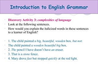 Discovery Activity 3:  complexities of language Look at the following sentences. How would you explain the italicized words in these sentences to a learner of English? 1. The child painted a  big, beautiful, wooden  box.  but not : The child painted a  wooden beautiful big  box. 2.  The  pencil I have doesn’t have  an  eraser. 3. That is a  stone  fence. 4. Mary drove  fast  but stopped  quickly  at the red light. 