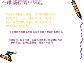 在維基經濟中崛起　 新資訊網路其實是一大堆顛覆性科技的集合，互相連結而成，是目前為止最穩固的平台，促成並加速了新的創造性崩解。 有七種新的集體協作模式成功挑戰了傳統的商業形式 同儕先鋒、點子市集、生產性消費者、新亞歷山大族 、參與平台、全球生產基地、維基工作空間 