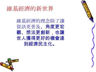 維基經濟的新世界 維基經濟的理念除了讓資訊更普及 、角度更宏觀、想法更創新，也讓世人獲得更好的機會達到經濟民主化。 