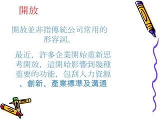 開放 開放並非指傳統公司常用的形容詞。 最近，許多企業開始重新思考開放，這開始影響到幾種重要的功能，包刮人力資源 、創新、產業標準及溝通 