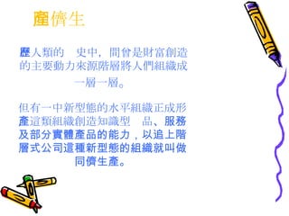同儕生產  在人類的歷史中，間曾是財富創造的主要動力來源階層將人們組織成一層一層 。 但有一中新型態的水平組織正成形，這類組織創造知識型產品 、服務及部分實體產品的能力，以追上階層式公司這種新型態的組織就叫做同儕生產。 