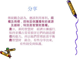 分享 傳統觀念認為，應該利用專利 、版權及商標，控制並保護獨有的資源及創新，特別是智慧財產權。 今日，新的智慧財產經濟日漸盛行。保持並獨占常常損害它們的創造價值的能力。所以他們管理依套平衡的智慧財產組合，有些分享出來，有些則受到保護。 