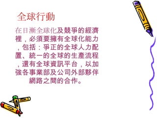 全球行動 在日漸全球化 及競爭的經濟裡，必須要擁有全球化能力，包括：爭正的全球人力配置、統一的全球的生產流程，還有全球資訊平台，以加強各事業部及公司外部夥伴網路之間的合作。 
