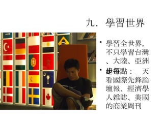 九．學習世界   學習全世界，不只學習台灣、大陸、亞洲  起步點：每天看國際先鋒論壇報、經濟學人雜誌、 美國的商業周刊   