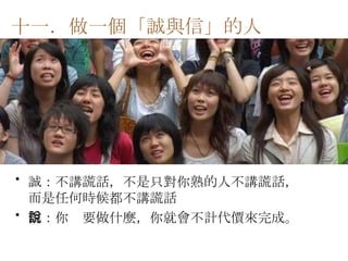 誠：不講謊話，不是只對你熟的人不講謊話，而是任何時候都不講謊話 信：你說要做什麼，你就會不計代價來完成。  十一．做一個「誠與信」的人   