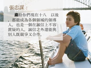 張忠謀： 期盼你們現在十八歲以後，都能成為各個領域的領導人，也是一個在誠信上不容置疑的人，誠信之外還能與別人既競爭又合作。 